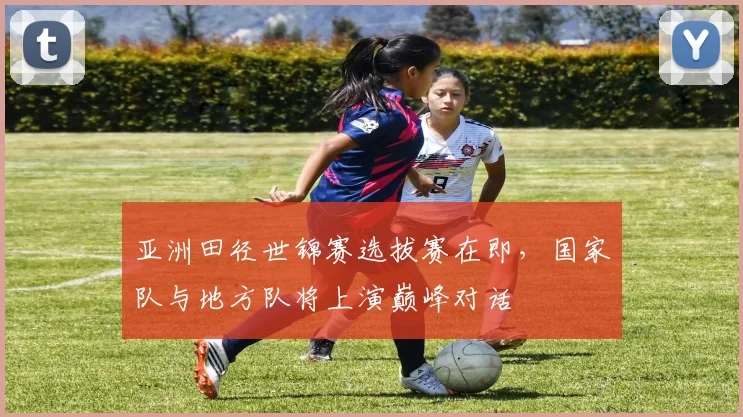亚洲田径世锦赛选拔赛在即,国家队与地方队将上演巅峰对话 - 足彩网推荐