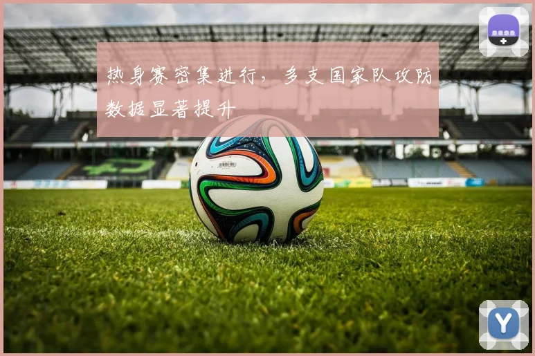 热身赛密集进行，多支国家队攻防数据显著提升 - 足彩网推荐