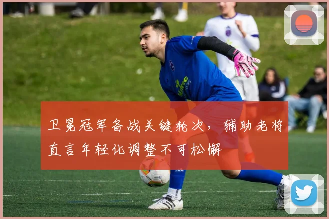 卫冕冠军备战关键轮次，辅助老将直言年轻化调整不可松懈 - 足彩网推荐