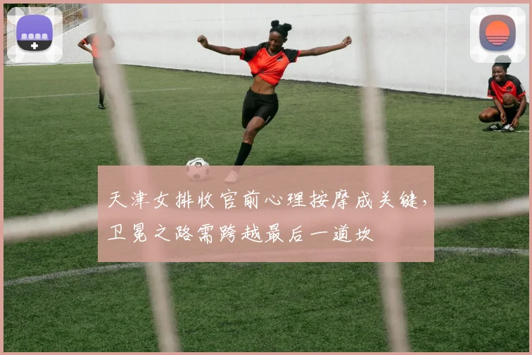 天津女排收官前心理按摩成关键，卫冕之路需跨越最后一道坎 - 足彩网资讯