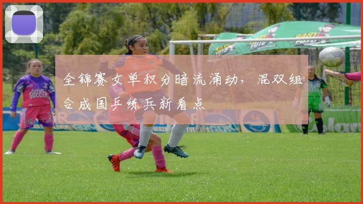 全锦赛女单积分暗流涌动，混双组合成国乒练兵新看点 - 足彩网推荐