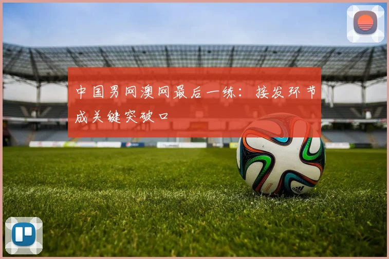 中国男网澳网最后一练：接发环节成关键突破口 - 足彩网推荐