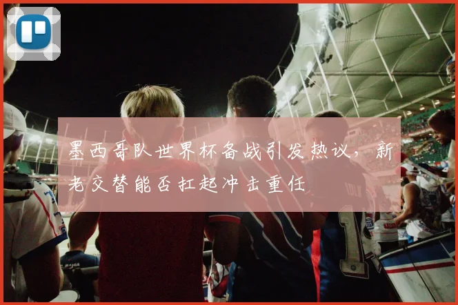 墨西哥队世界杯备战引发热议，新老交替能否扛起冲击重任 - 足彩网推荐