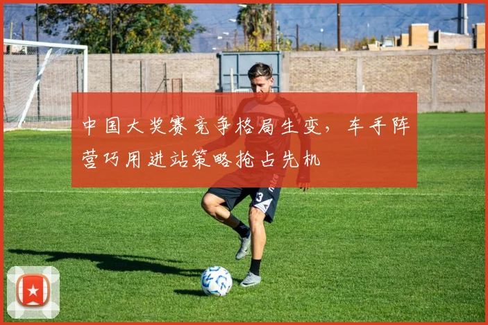 中国大奖赛竞争格局生变,车手阵营巧用进站策略抢占先机 - 足彩网推荐