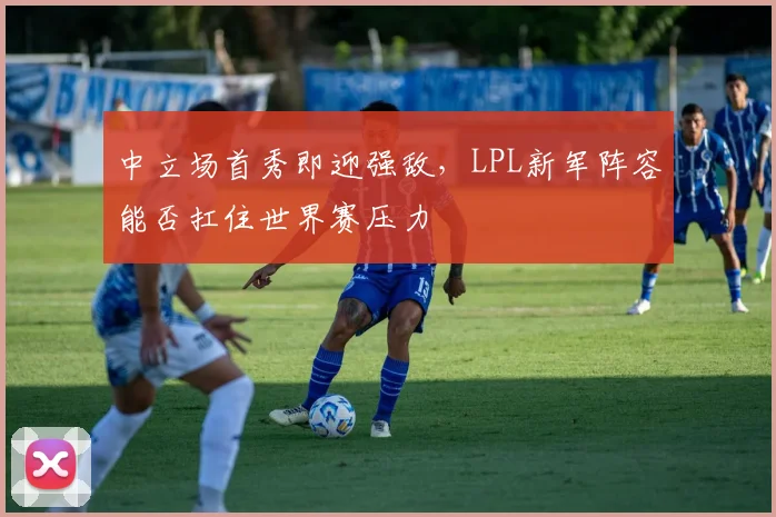 中立场首秀即迎强敌，LPL新军阵容能否扛住世界赛压力 - 足彩网推荐