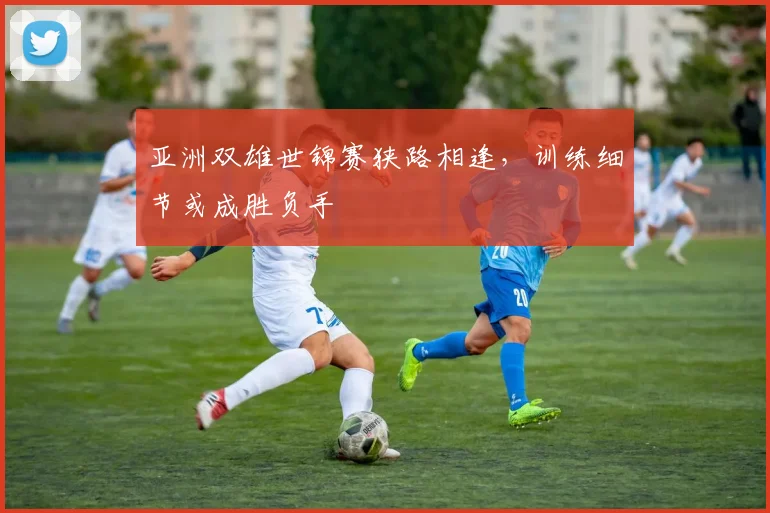 亚洲双雄世锦赛狭路相逢,训练细节或成胜负手 - 足彩网推荐