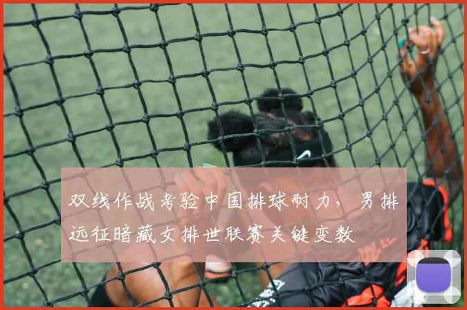 双线作战考验中国排球耐力，男排远征暗藏女排世联赛关键变数 - 足彩网推荐