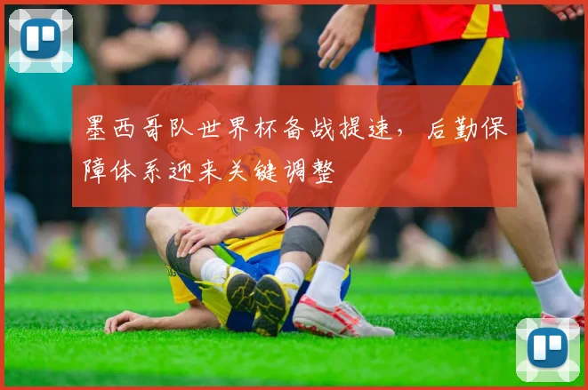 墨西哥队世界杯备战提速，后勤保障体系迎来关键调整 - 足彩网推荐
