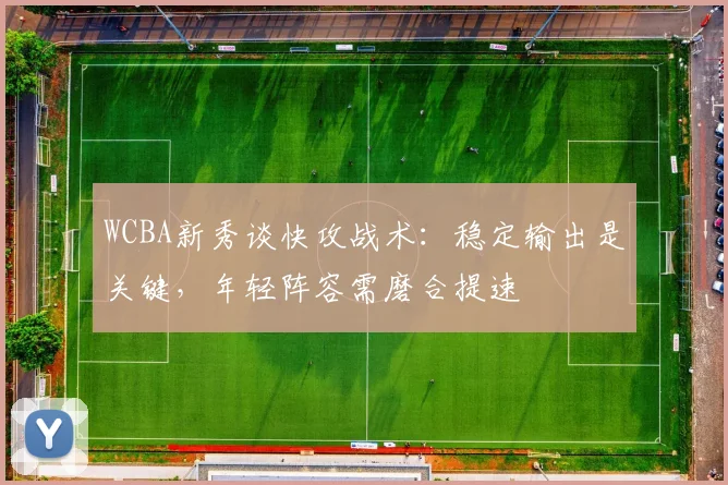 WCBA新秀谈快攻战术：稳定输出是关键，年轻阵容需磨合提速 - 足彩网推荐