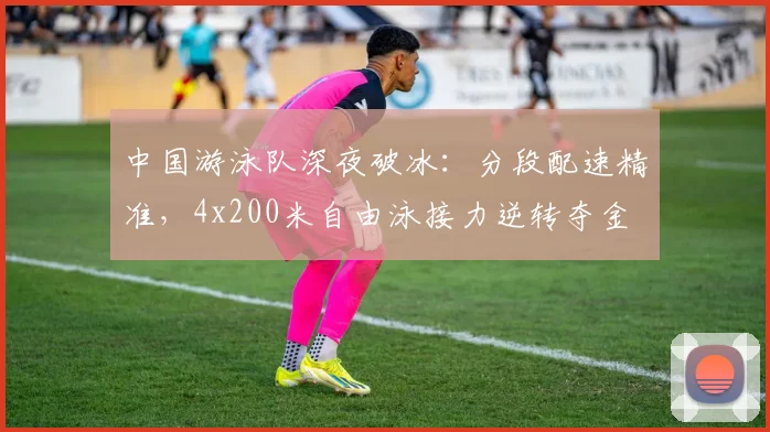 中国游泳队深夜破冰：分段配速精准，4x200米自由泳接力逆转夺金 - 足彩网推荐