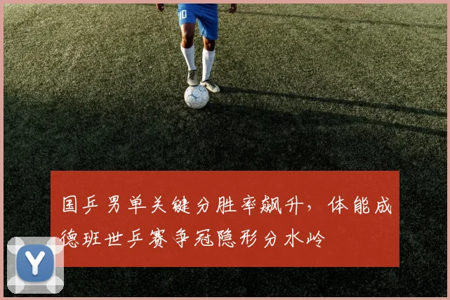 国乒男单关键分胜率飙升,体能成德班世乒赛争冠隐形分水岭 - 足彩网推荐