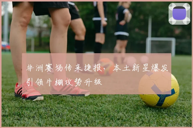 非洲赛场传来捷报，本土新星爆发引领牛棚攻势升级 - 足彩网推荐