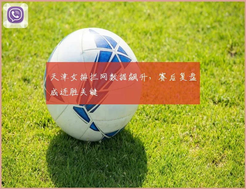 天津女排拦网数据飙升，赛后复盘成连胜关键 - 足彩网资讯