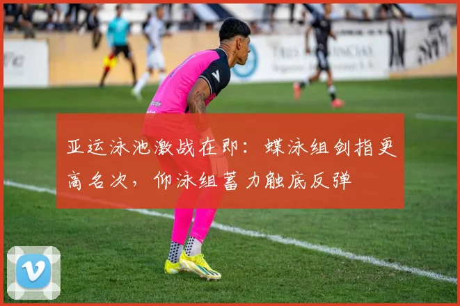 亚运泳池激战在即:蝶泳组剑指更高名次,仰泳组蓄力触底反弹 - 足彩网推荐