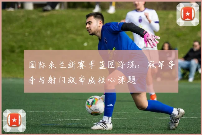 国际米兰新赛季蓝图浮现，冠军争夺与射门效率成核心课题 - 足彩网推荐