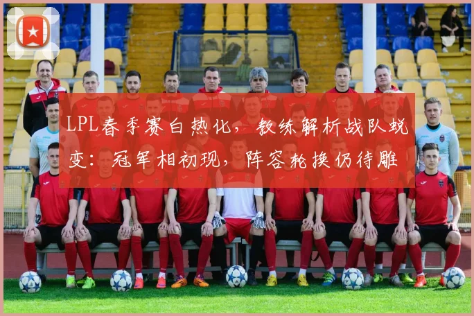 LPL春季赛白热化,教练解析战队蜕变:冠军相初现,阵容轮换仍待雕琢 - 足彩网推荐