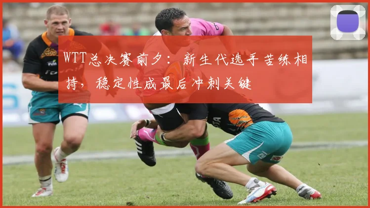 WTT总决赛前夕：新生代选手苦练相持，稳定性成最后冲刺关键 - 足彩网推荐