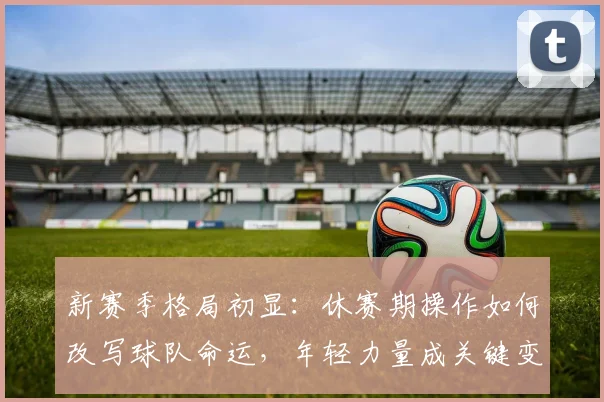 新赛季格局初显：休赛期操作如何改写球队命运，年轻力量成关键变量 - 足彩网推荐