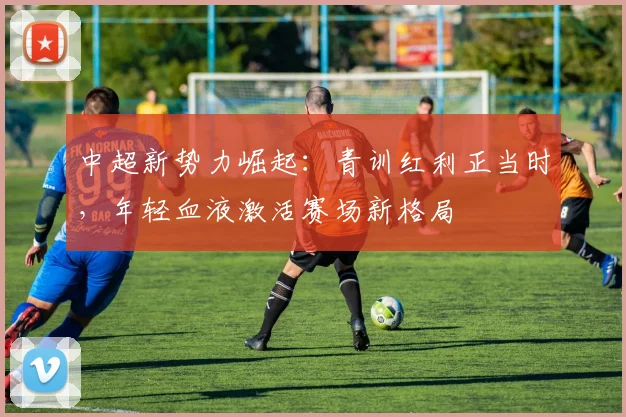 中超新势力崛起:青训红利正当时,年轻血液激活赛场新格局 - 足彩网推荐