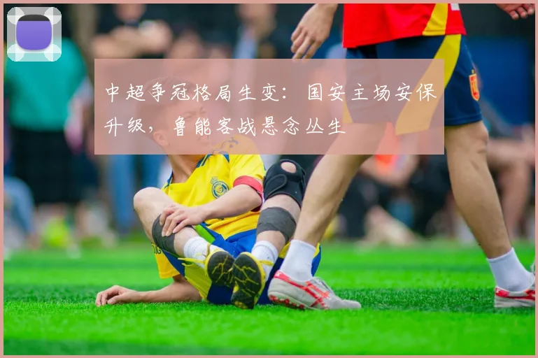 中超争冠格局生变:国安主场安保升级,鲁能客战悬念丛生 - 足彩网推荐
