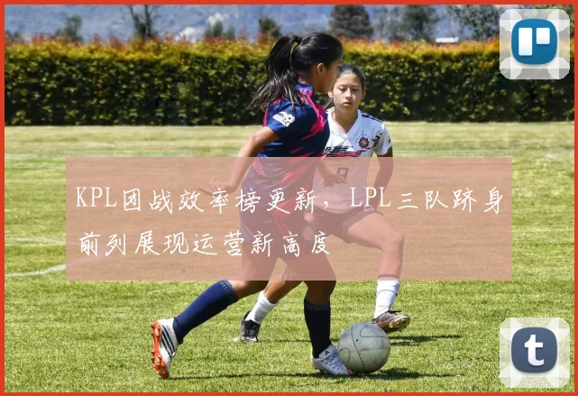 KPL团战效率榜更新，LPL三队跻身前列展现运营新高度 - 足彩网推荐