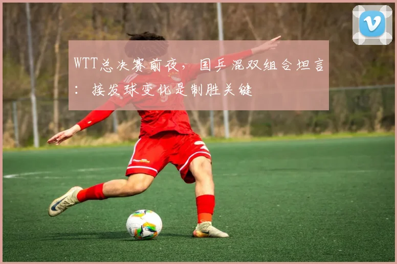 WTT总决赛前夜,国乒混双组合坦言:接发球变化是制胜关键 - 足彩网推荐