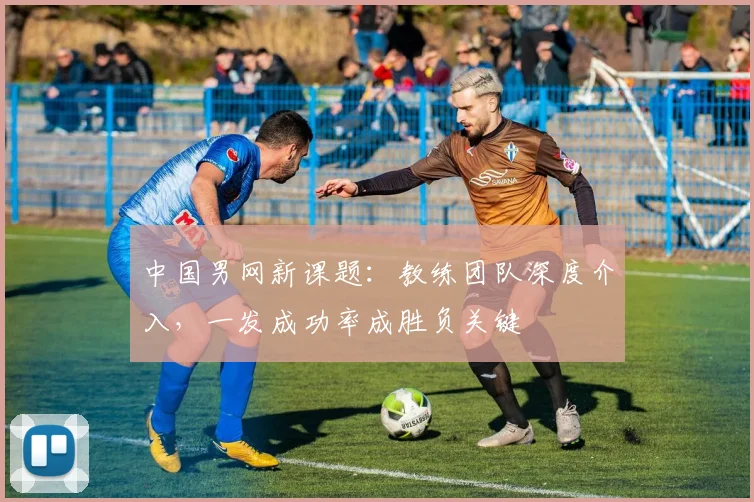 中国男网新课题：教练团队深度介入，一发成功率成胜负关键 - 足彩网推荐