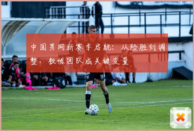 中国男网新赛季启航:从险胜到调整,教练团队成关键变量 - 足彩网推荐
