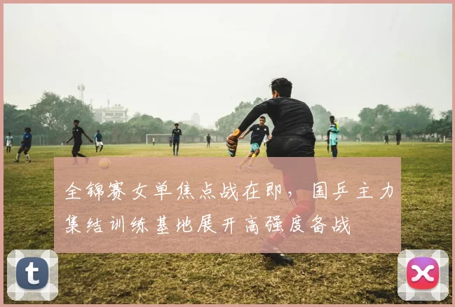 全锦赛女单焦点战在即,国乒主力集结训练基地展开高强度备战 - 足彩网推荐