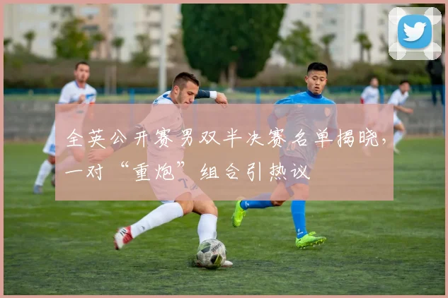 全英公开赛男双半决赛名单揭晓,一对“重炮”组合引热议 - 足彩网推荐