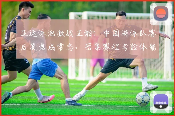 亚运泳池激战正酣:中国游泳队赛后复盘成常态,密集赛程考验体能极限 - 足彩网推荐