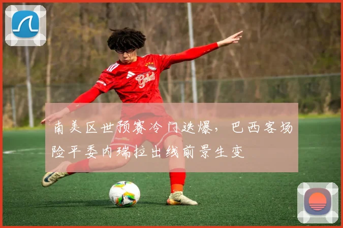 南美区世预赛冷门迭爆,巴西客场险平委内瑞拉出线前景生变 - 足彩网推荐