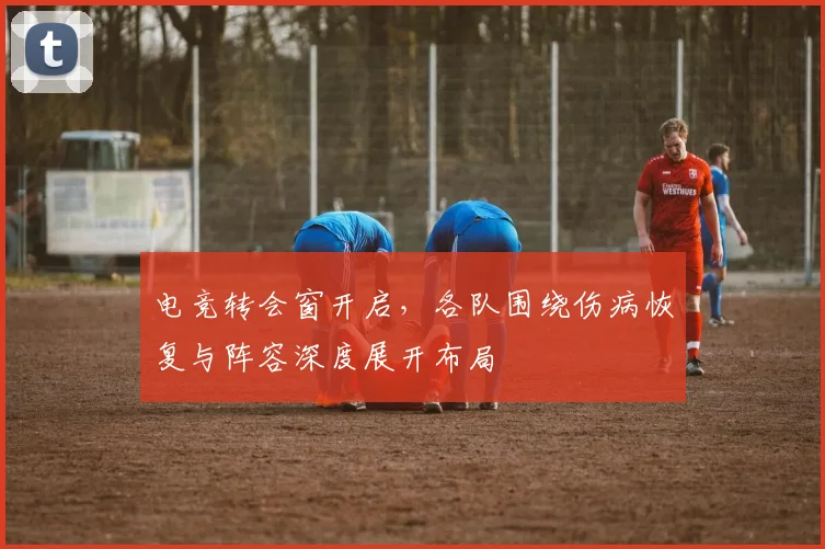 电竞转会窗开启，各队围绕伤病恢复与阵容深度展开布局 - 足彩网推荐
