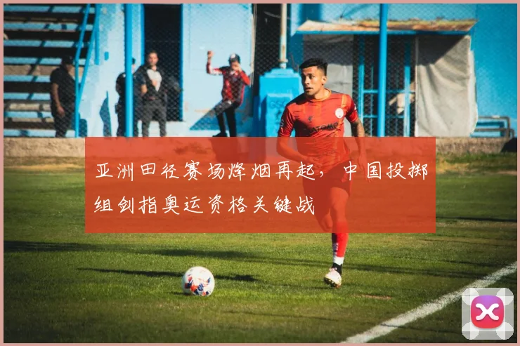 亚洲田径赛场烽烟再起，中国投掷组剑指奥运资格关键战 - 足彩网推荐