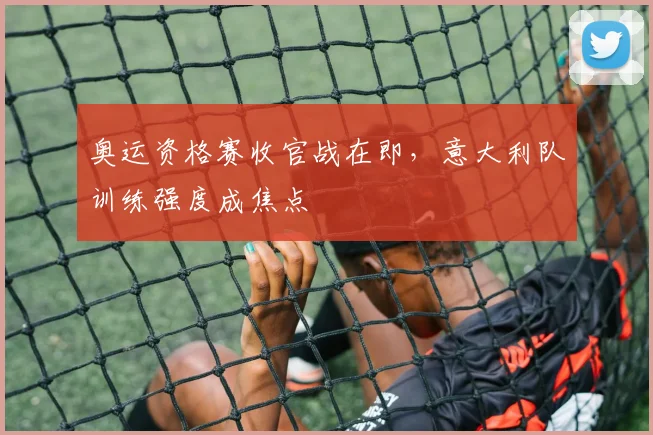 奥运资格赛收官战在即，意大利队训练强度成焦点 - 足彩网推荐
