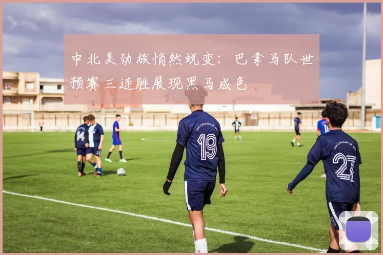 中北美劲旅悄然蜕变:巴拿马队世预赛三连胜展现黑马成色 - 足彩网推荐