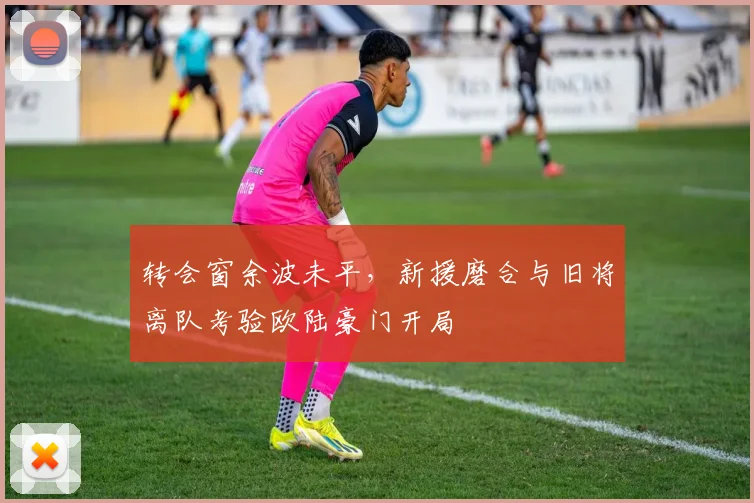 转会窗余波未平,新援磨合与旧将离队考验欧陆豪门开局 - 足彩网推荐